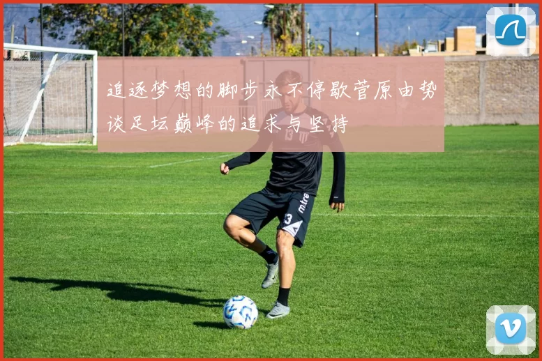 追逐梦想的脚步永不停歇菅原由势谈足坛巅峰的追求与坚持