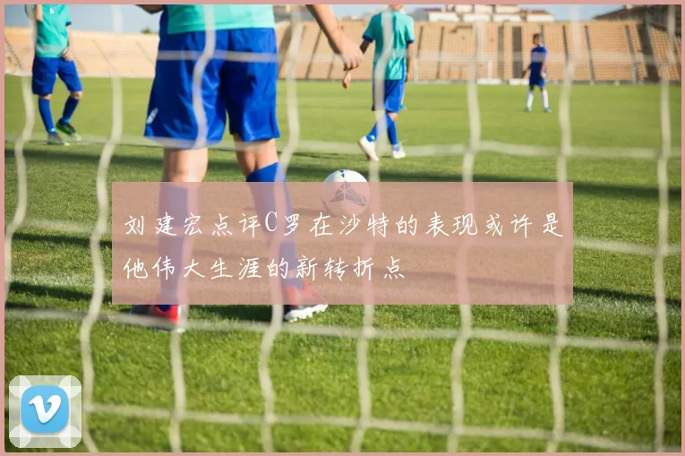 刘建宏点评C罗在沙特的表现或许是他伟大生涯的新转折点