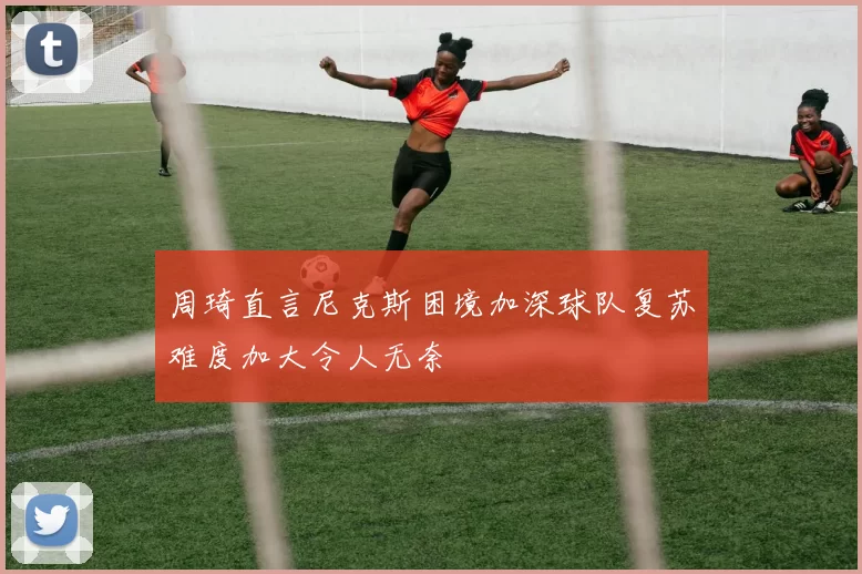 周琦直言尼克斯困境加深球队复苏难度加大令人无奈