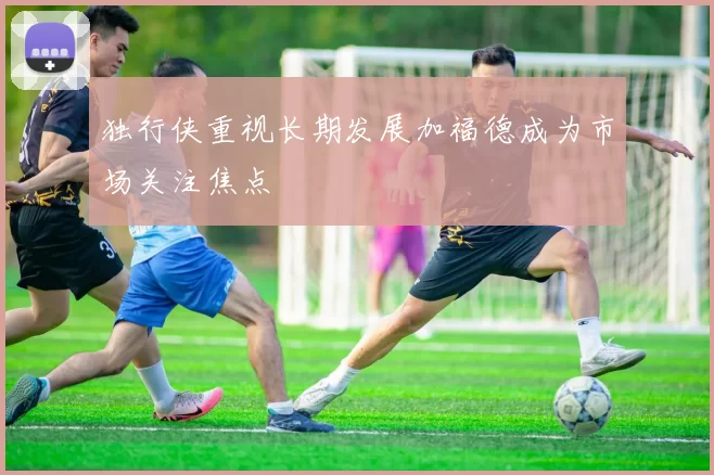 独行侠重视长期发展加福德成为市场关注焦点