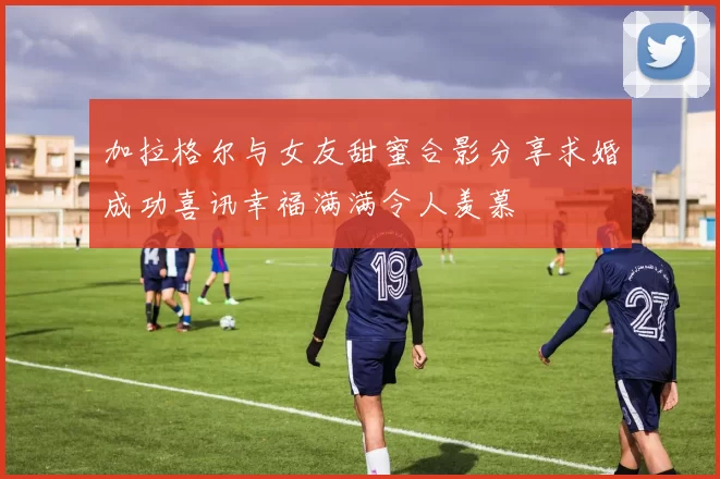 加拉格尔与女友甜蜜合影分享求婚成功喜讯幸福满满令人羡慕